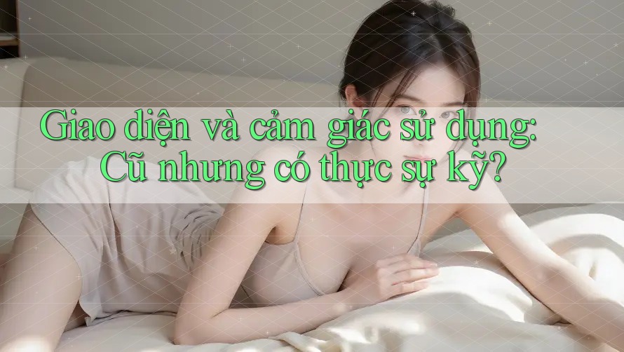 Giao diện và cảm giác sử dụng: Cũ nhưng có thực sự kỹ?