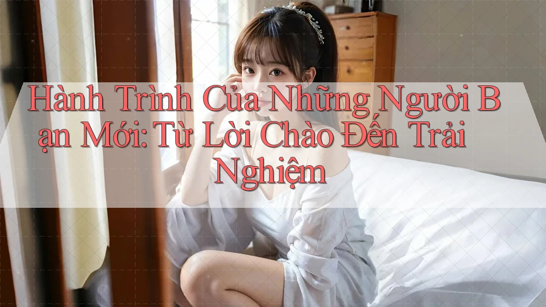 Hành Trình Của Những Người Bạn Mới: Từ Lời Chào Đến Trải Nghiệm