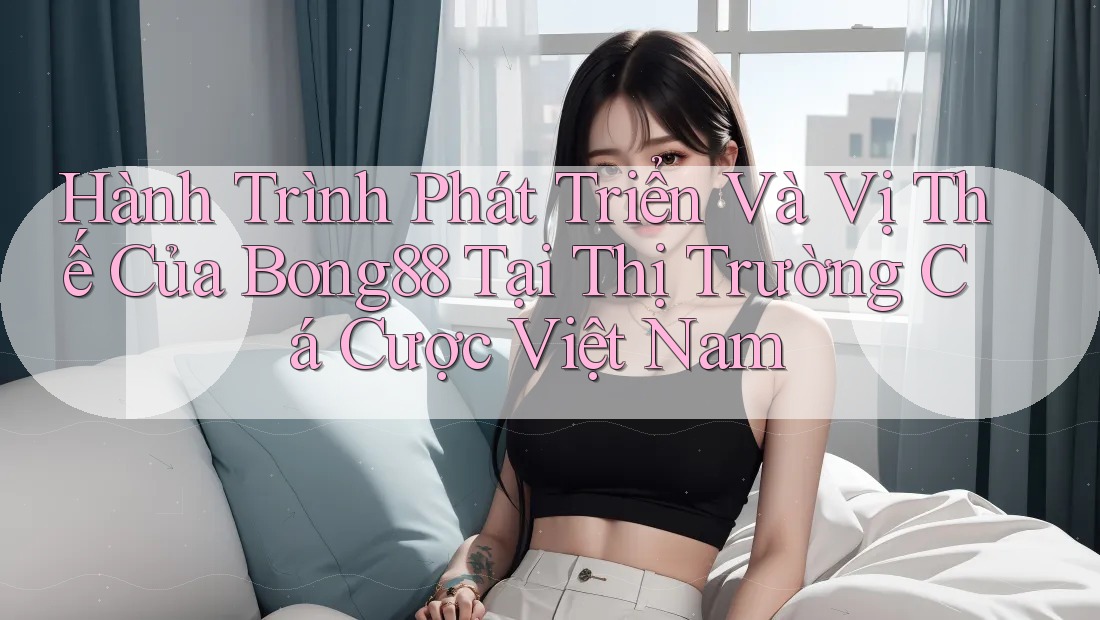 Hành Trình Phát Triển Và Vị Thế Của Bong88 Tại Thị Trường Cá Cược Việt Nam