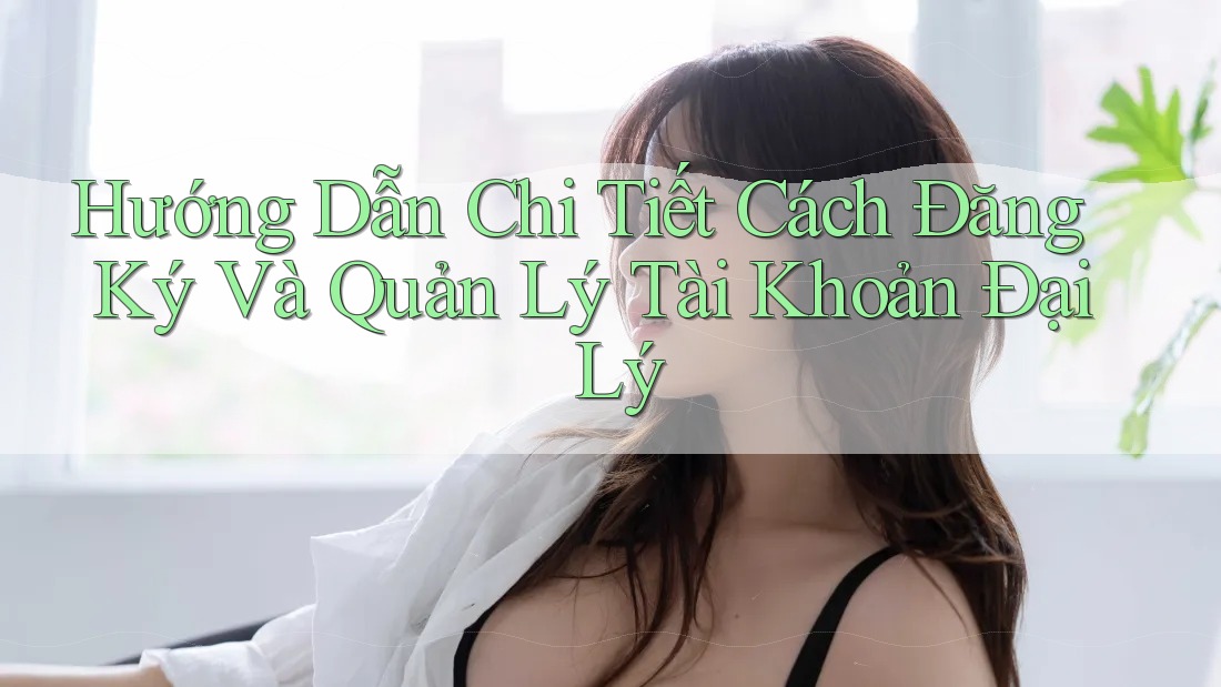 Hướng Dẫn Chi Tiết Cách Đăng Ký Và Quản Lý Tài Khoản Đại Lý
