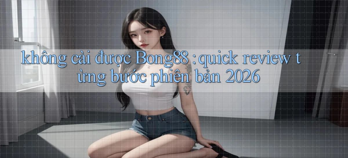 không cài được Bong88 quick review từng bước phiên bản 2026