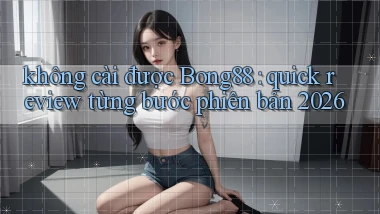 không cài được Bong88 quick review từng bước phiên bản 2026