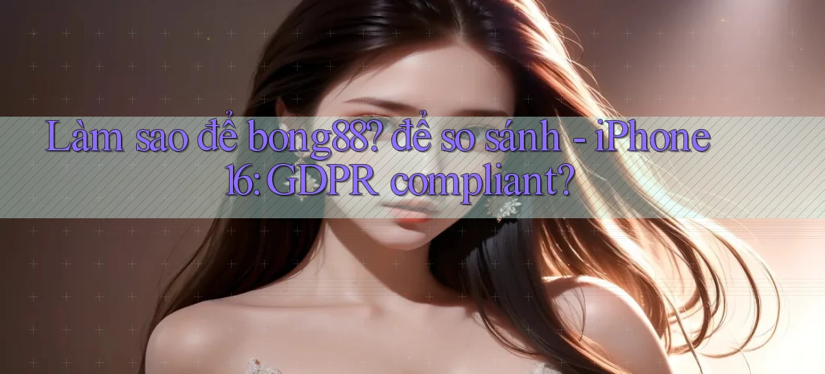 Làm sao để bong88 để so sánh   iPhone 16 GDPR compliant