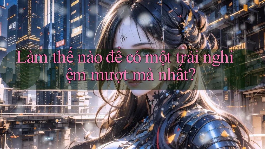Làm thế nào để có một trải nghiệm mượt mà nhất?