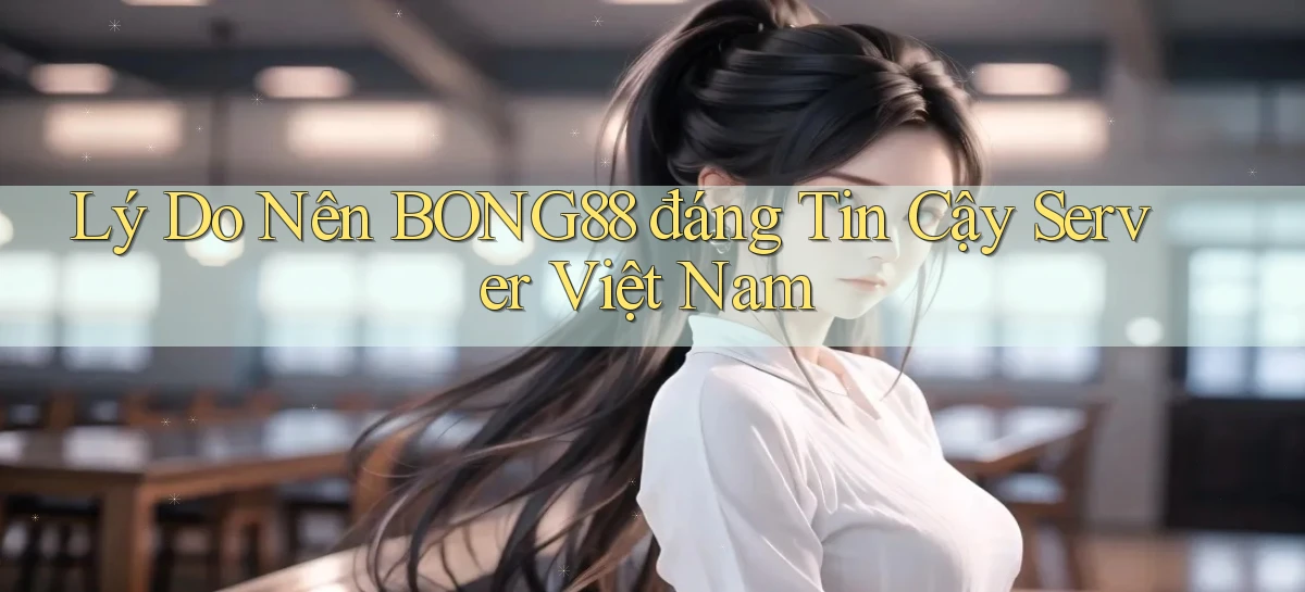 lý do nên bong88 đáng tin cậy server việt nam