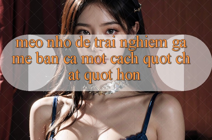 Mẹo Nhỏ Để Trải Nghiệm Game Bắn Cá Một Cách " Chất" Hơn