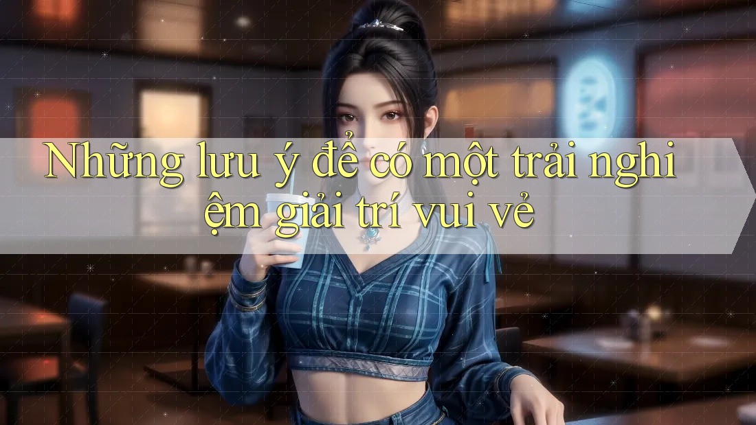 Những lưu ý để có một trải nghiệm giải trí vui vẻ