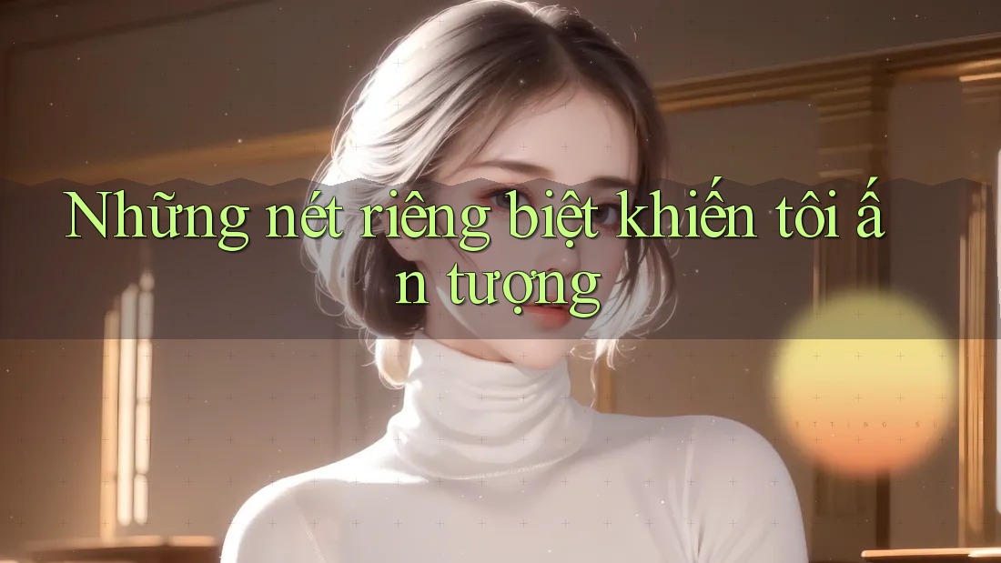 Những nét riêng biệt khiến tôi ấn tượng Những nét riêng biệt khiến tôi ấn tượng