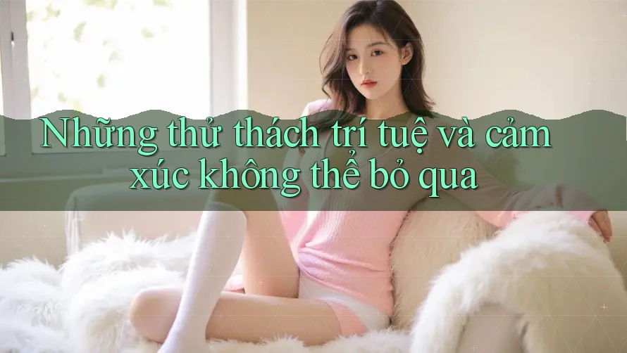 Những thử thách trí tuệ và cảm xúc không thể bỏ qua