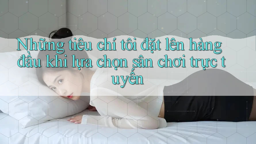Những tiêu chí tôi đặt lên hàng đầu khi lựa chọn sân chơi trực tuyến