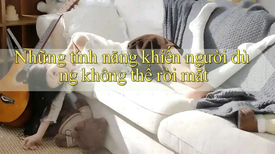 Những tính năng khiến người dùng không thể rời mắt Những tính năng khiến người dùng không thể rời mắt