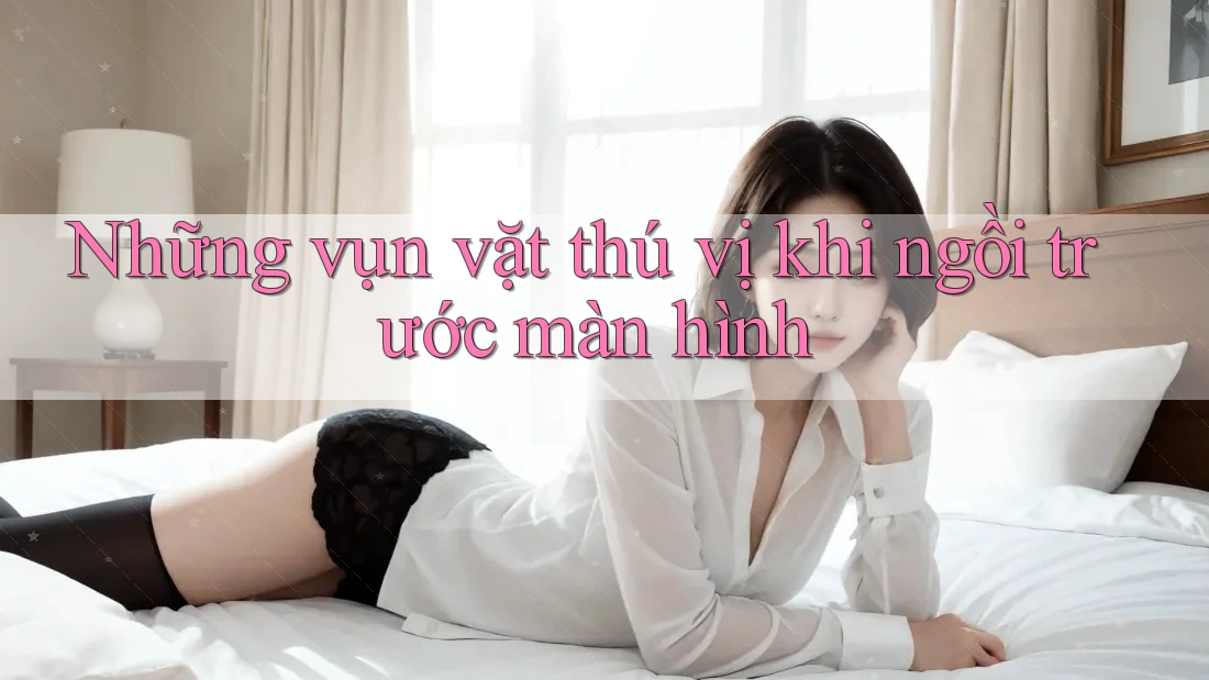 Những vụn vặt thú vị khi ngồi trước màn hình