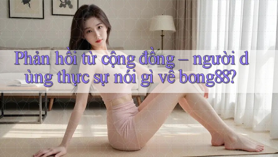 Phản hồi từ cộng đồng – người dùng thực sự nói gì về bong88?