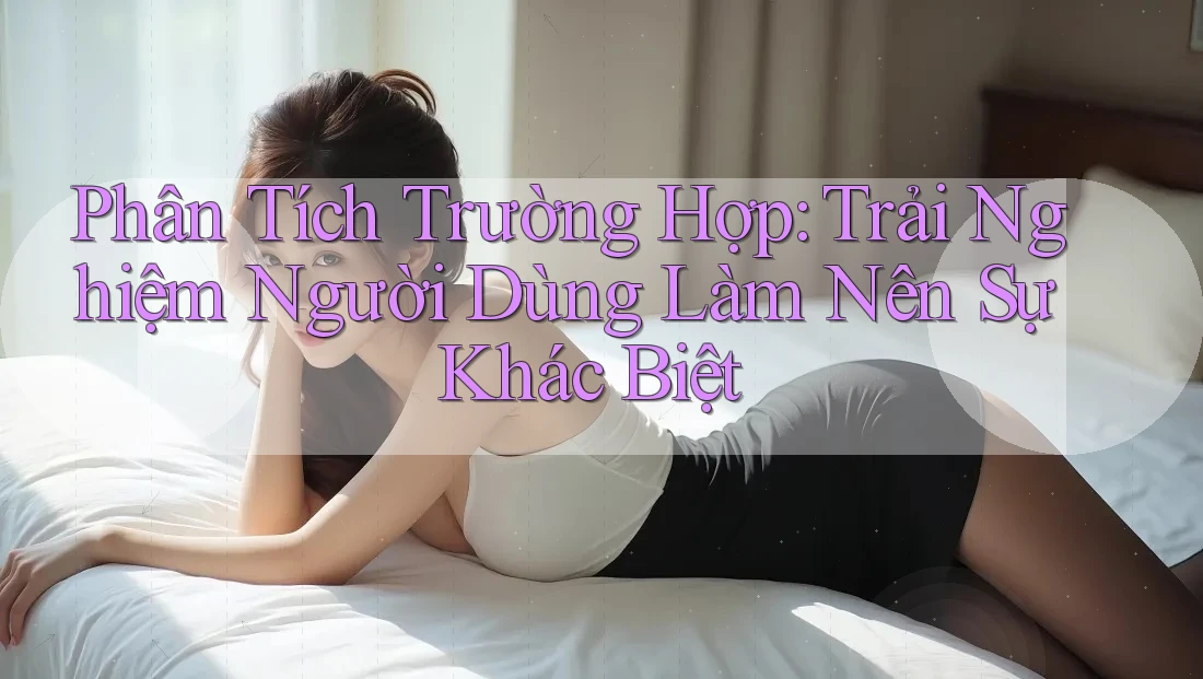 Phân Tích Trường Hợp: Trải Nghiệm Người Dùng Làm Nên Sự Khác Biệt Phân Tích Trường Hợp: Trải Nghiệm Người Dùng Làm Nên Sự Khác Biệt
