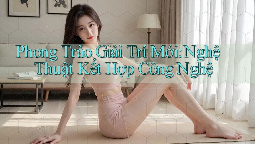 Phong Trào Giải Trí Mới: Nghệ Thuật Kết Hợp Công Nghệ Phong Trào Giải Trí Mới: Nghệ Thuật Kết Hợp Công Nghệ
