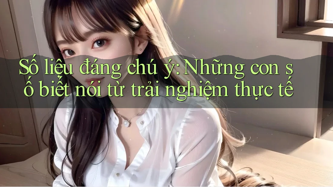 Số liệu đáng chú ý – những con số biết nói từ trải nghiệm thực tế Số liệu đáng chú ý – những con số biết nói từ trải nghiệm thực tế