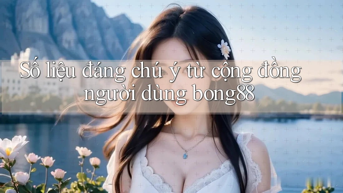 Số liệu đáng chú ý từ cộng đồng người dùng bong88