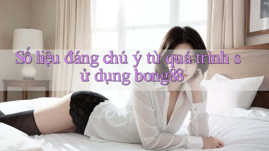 Số liệu đáng chú ý từ quá trình sử dụng bong88