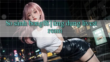 So sánh bong88 ứng dụng livestream