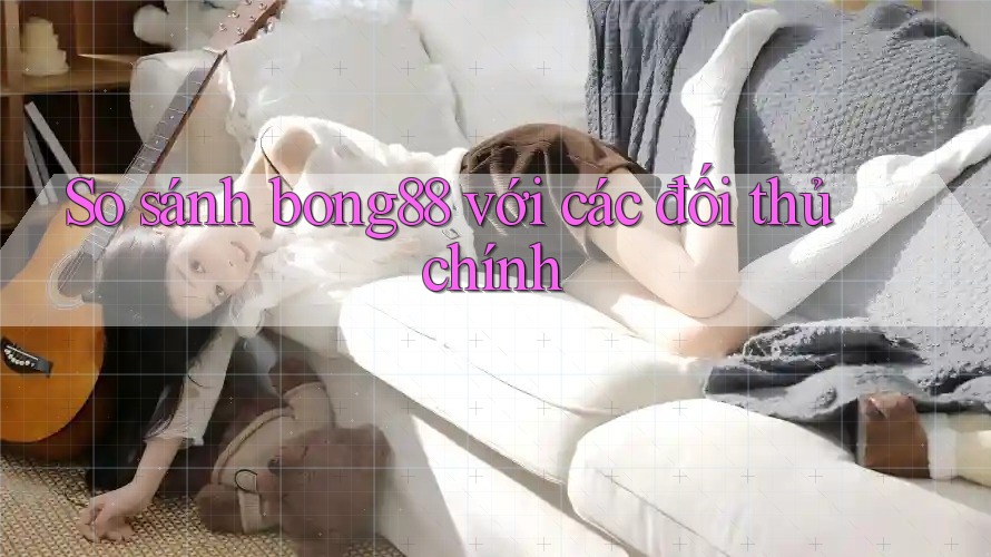 So sánh bong88 với các đối thủ chính