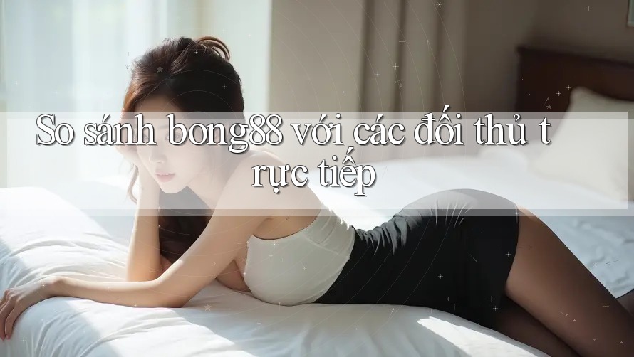 So sánh bong88 với các đối thủ trực tiếp So sánh bong88 với các đối thủ trực tiếp