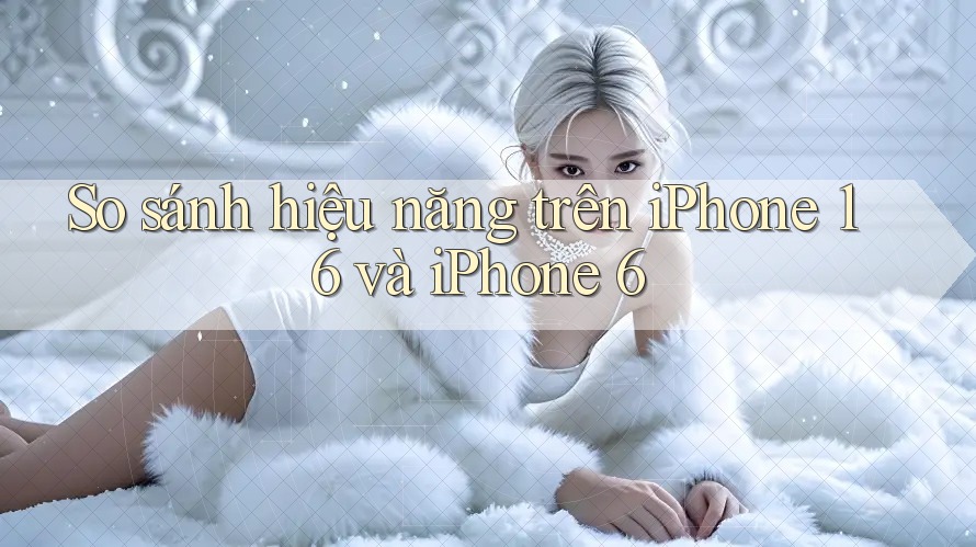 So sánh hiệu năng trên iPhone 16 và iPhone 6