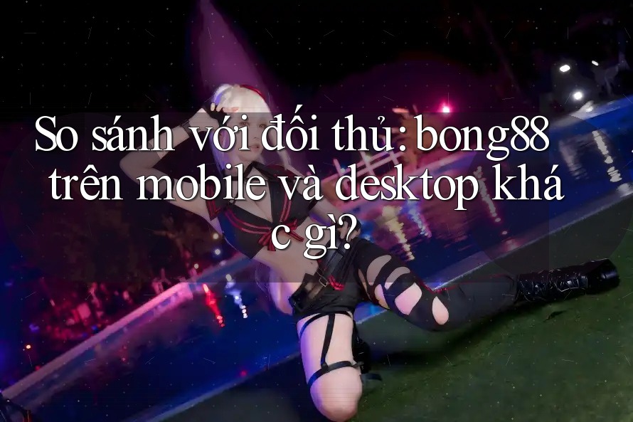 So sánh với đối thủ: bong88 trên mobile và desktop khác gì?