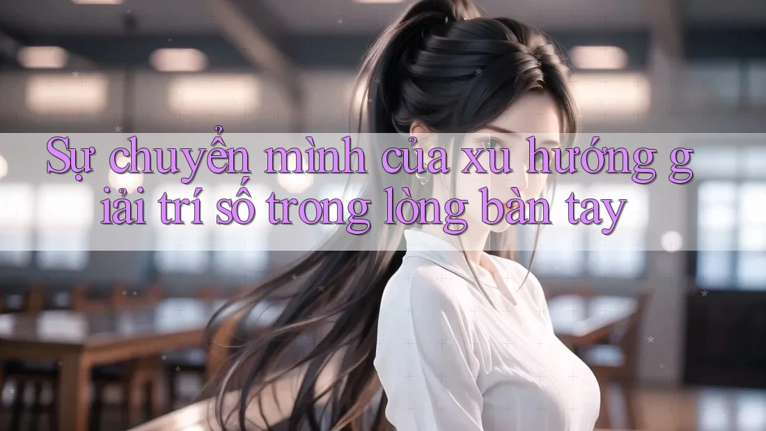 Sự chuyển mình của xu hướng giải trí số trong lòng bàn tay Sự chuyển mình của xu hướng giải trí số trong lòng bàn tay
