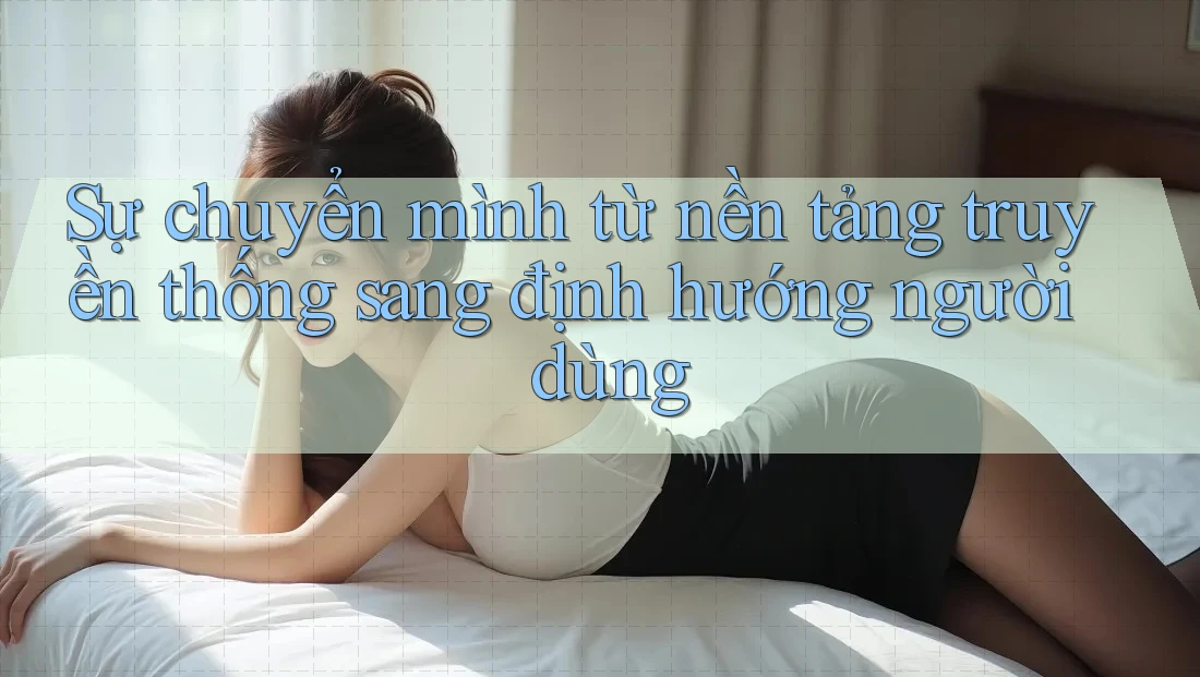 Sự chuyển mình từ nền tảng truyền thống sang định hướng người dùng