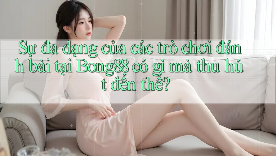 Sự đa dạng của các trò chơi đánh bài tại Bong88 có gì mà thu hút đến thế?