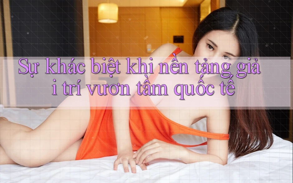 Sự khác biệt khi nền tảng giải trí vươn tầm quốc tế