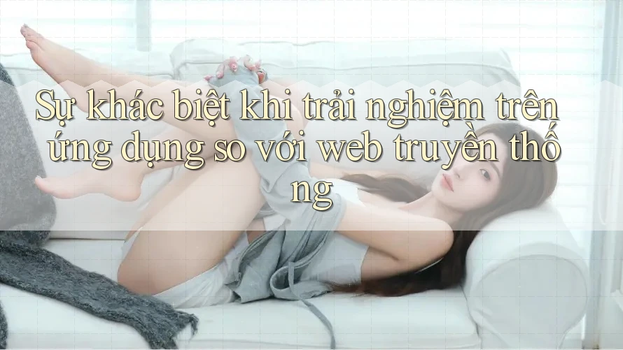 Sự khác biệt khi trải nghiệm trên ứng dụng so với web truyền thống