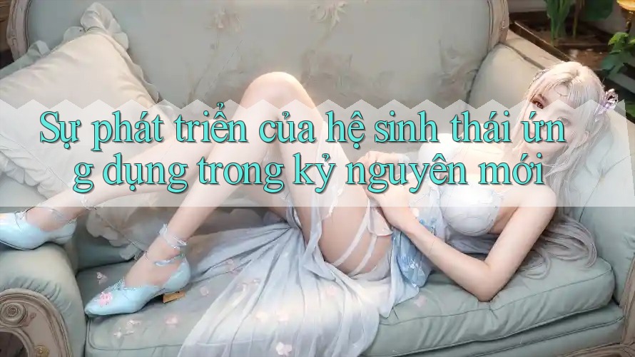 Sự phát triển của hệ sinh thái ứng dụng trong kỷ nguyên mới Sự phát triển của hệ sinh thái ứng dụng trong kỷ nguyên mới