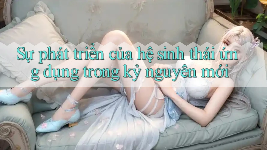 Sự phát triển của hệ sinh thái ứng dụng trong kỷ nguyên mới