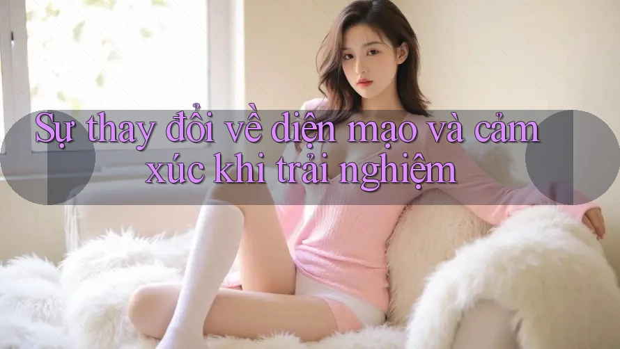 Sự thay đổi về diện mạo và cảm xúc khi trải nghiệm