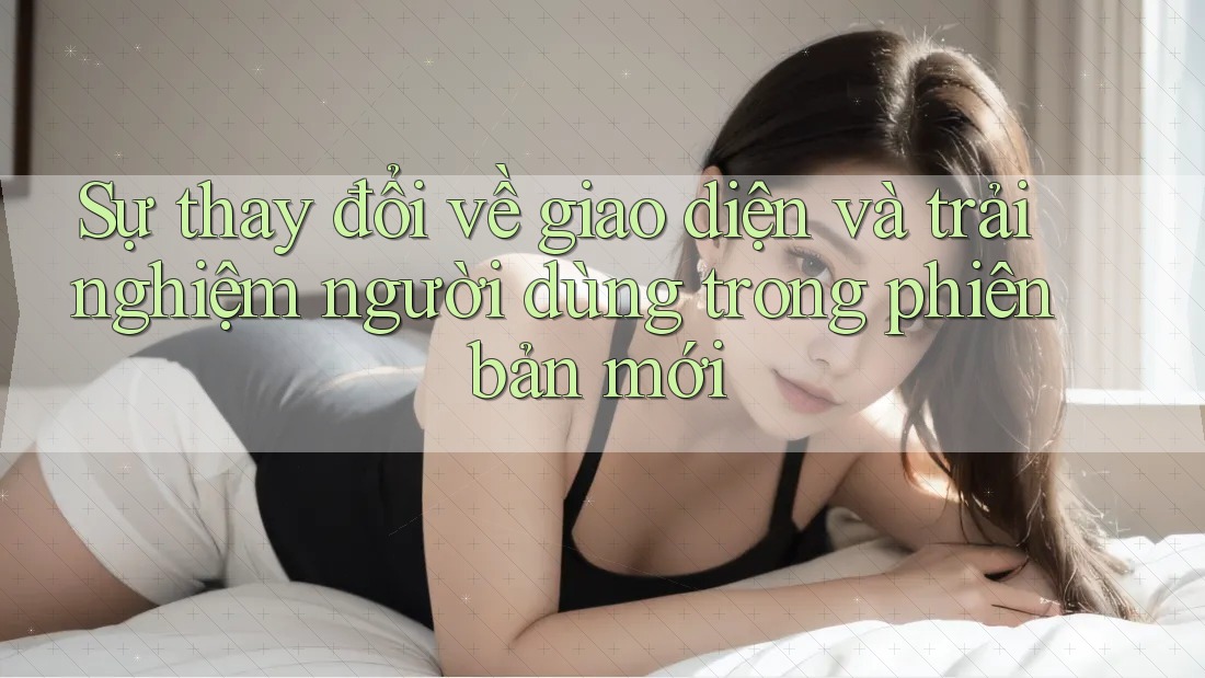 Sự thay đổi về giao diện và trải nghiệm người dùng trong phiên bản mới