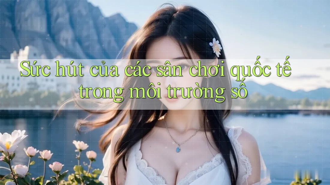 Sức hút của các sân chơi quốc tế trong môi trường số Sức hút của các sân chơi quốc tế trong môi trường số