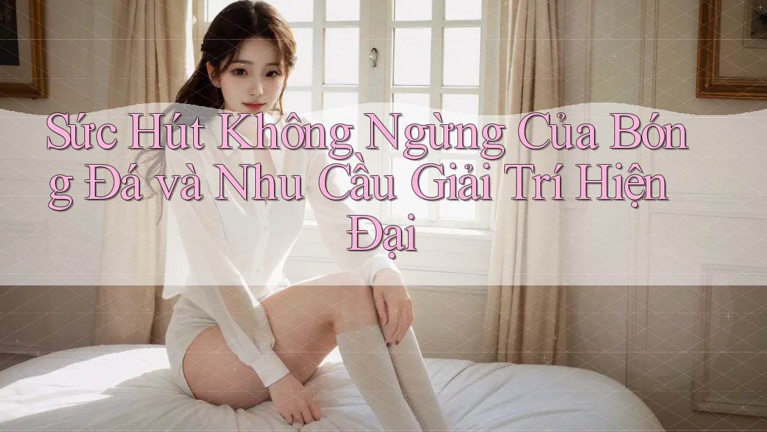Sức Hút Không Ngừng Của Bóng Đá và Nhu Cầu Giải Trí Hiện Đại