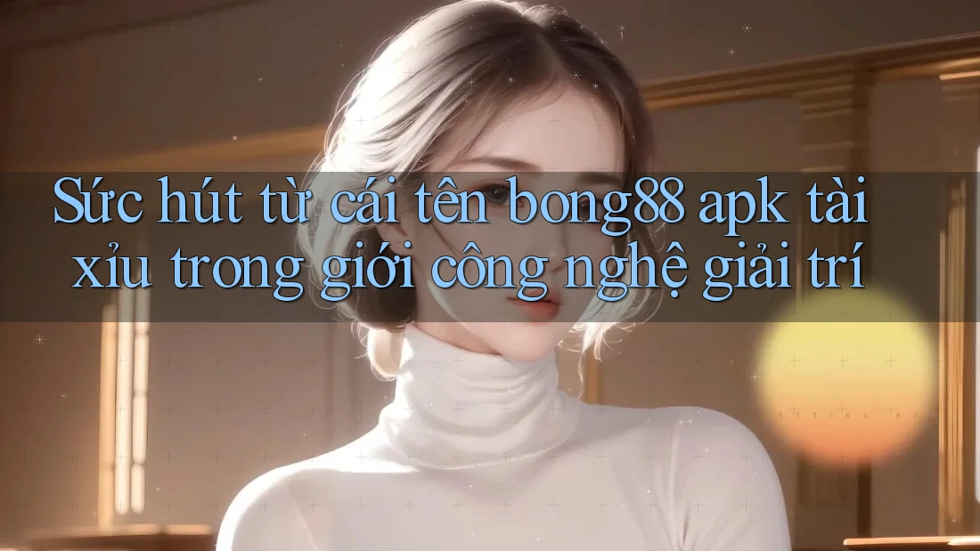 Sức hút từ cái tên bong88 apk tài xỉu trong giới công nghệ giải trí