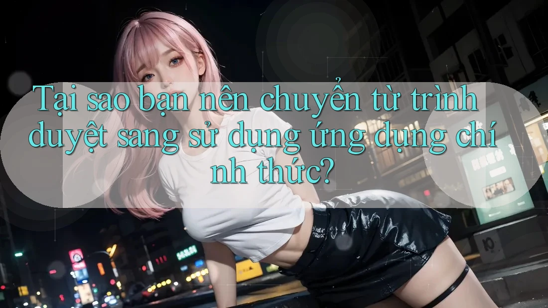 Tại sao bạn nên chuyển từ trình duyệt sang sử dụng ứng dụng chính thức?