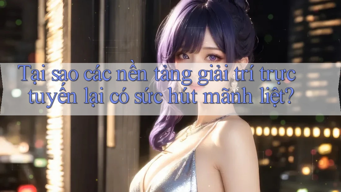 Tại sao các nền tảng giải trí trực tuyến lại có sức hút mãnh liệt?