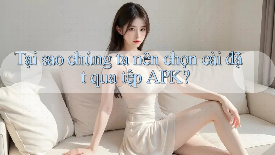 Tại sao chúng ta nên chọn cài đặt qua tệp APK?