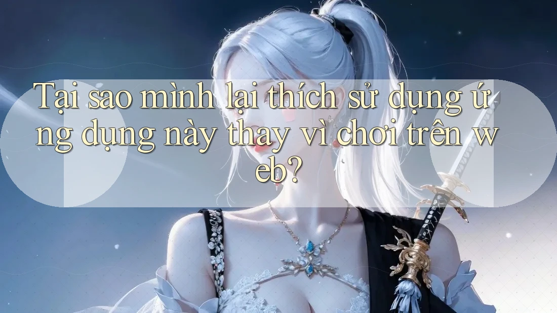 Tại sao mình lại thích sử dụng ứng dụng này thay vì chơi trên web?