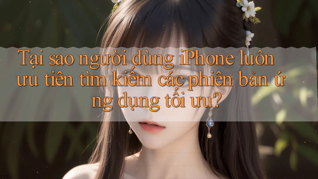 Tại sao người dùng iPhone luôn ưu tiên tìm kiếm các phiên bản ứng dụng tối ưu?