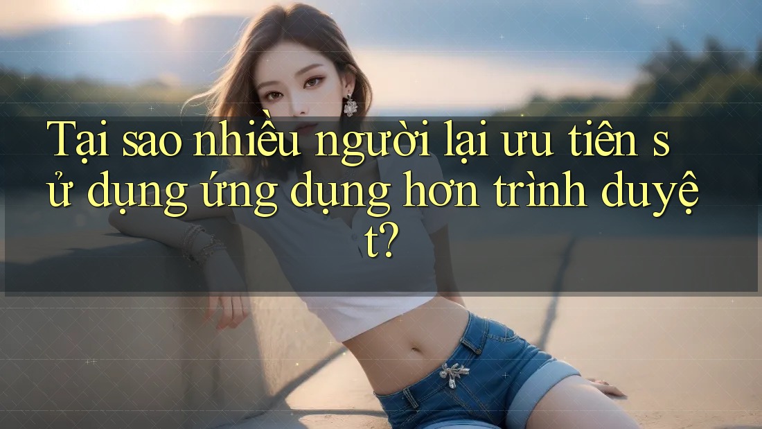 Tại sao nhiều người lại ưu tiên sử dụng ứng dụng hơn trình duyệt? Tại sao nhiều người lại ưu tiên sử dụng ứng dụng hơn trình duyệt?
