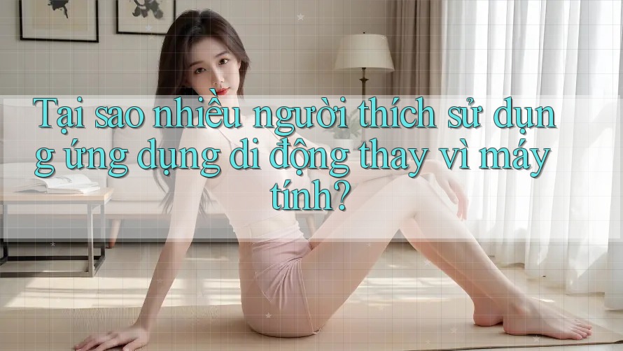 Tại sao nhiều người thích sử dụng ứng dụng di động thay vì máy tính?