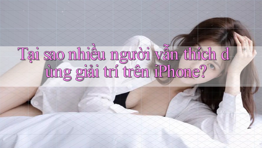 Tại sao nhiều người vẫn thích dùng giải trí trên iPhone?