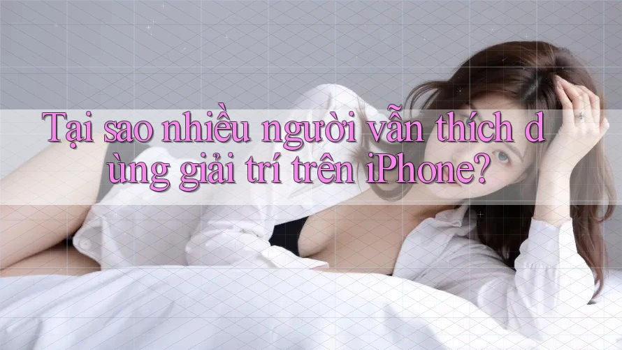 Tại sao nhiều người vẫn thích dùng giải trí trên iPhone?