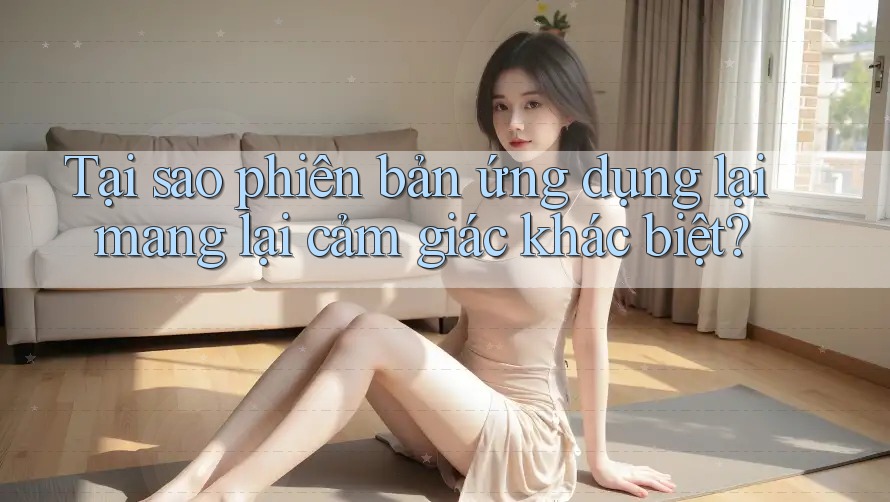 Tại sao phiên bản ứng dụng lại mang lại cảm giác khác biệt?