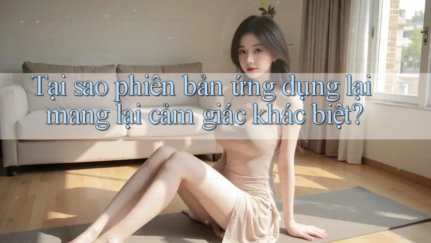 Tại sao phiên bản ứng dụng lại mang lại cảm giác khác biệt?
